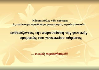 Κάποιος άλλος πάλι πρότεινε:
 Ας τυπώσουμε περιοδικά με φωτογραφίες γυμνών γυναικών


εκθειάζοντας την παρουσίαση της φυσικής
     ομορφιάς του γυναικείου σώματος


              … κι εμείς συμφωνήσαμε!!!
 