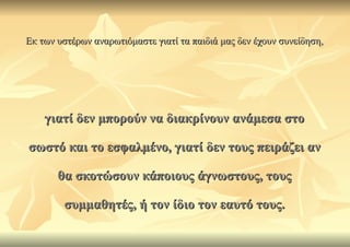 Εκ των υστέρων αναρωτιόμαστε γιατί τα παιδιά μας δεν έχουν συνείδηση,




    γιατί δεν μπορούν να διακρίνουν ανάμεσα στο

σωστό και το εσφαλμένο, γιατί δεν τους πειράζει αν

       θα σκοτώσουν κάποιους άγνωστους, τους

        συμμαθητές, ή τον ίδιο τον εαυτό τους.
 