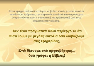 Είναι πραγματικά πολύ περίεργο να βλέπει κανείς με ποια ευκολία
απωθούν, οι άνθρωποι, την παρουσία του Θεού και στη συνέχεια
  αναρωτιούνται γιατί η προσωπική και η κοινωνική ζωή τους
                   οδηγείται στην κόλαση.


   Δεν είναι πραγματικά πολύ περίεργο το ότι
πιστεύουμε με μεγάλη ευκολία όσα διαβάζουμε
                    στις εφημερίδες,


       Ενώ θέτουμε υπό αμφισβήτηση...
            όσα γράφει η Βίβλος!
 