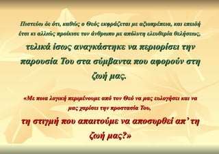 Πιστεύω δε ότι, καθώς ο Θεός εκφράζεται με αξιοπρέπεια, και επειδή
έτσι κι αλλιώς προίκισε τον άνθρωπο με απόλυτη ελευθερία θελήσεως,

  τελικά ίσως αναγκάστηκε να περιορίσει την
παρουσία Του στα σύμβαντα που αφορούν στη
                          ζωή μας.

 «Με ποια λογική περιμένουμε από τον Θεό να μας ευλογήσει και να
                 μας χαρίσει την προστασία Του,

τη στιγμή που απαιτούμε να αποσυρθεί απ’ τη
                         ζωή μας?»
 