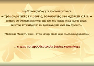 λαμβάνοντας υπ’ όψη τα πρόσφατα γεγονότα

– τρομοκρατικές επιθέσεις, δολοφονίες στα σχολεία κ.λ.π. –
   πιστεύω ότι όλα αυτά ξεκίνησαν από τότε που κάποια κυρία κίνησε αγωγή,
       ζητώντας την κατάργηση της προσευχής στο χώρο των σχολίων ...


 (Madeleine Murray O’Hare – εν τω μεταξύ έπεσε θύμα δολοφονικής επιθέσεως)



         … κι εμείς, «οι προοδευτικοί» βεβαίως, συμφωνήσαμε.
 