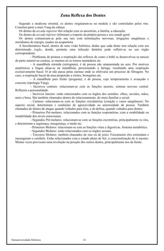 Humaniversidade Holística 14 
Zona Reflexa dos Dentes 
Segundo a medicina oriental, os dentes originaram-se na medula e são controlados pelos rins. Constitui parte a mais Yang da cabeça. 
Os dentes da arcada superior têm relação com os ancestrais, a família, a educação. 
Os dentes da arcada inferior informam a respeito da própria pessoa e seu estado geral. 
Os dentes comunicam-se pela sua raiz com terminações nervosas, irrigações sangüíneas e meridianos de energia, usados na acupuntura. 
A biocibernética bucal, dentro de uma visão holística, deduz que cada dente tem relação com um determinado órgão, donde, portanto uma infecção dentária pode refletir-se no seu órgão correspondente. 
- Problemas de postura e respiração são reflexos de como o bebê se desenvolveu se nasceu de parto natural ou cesárea, se mamou ou se tomou mamadeira etc. 
- A mandíbula retraída (retrognata), é de pessoa não amamentada no seio. Por motivos anatômicos a língua aloja-se na mandíbula, pressionando a faringe, resultando uma respiração exclusivamente bucal. O ar não passa pelas narinas onde se efetivaria um processo de filtragem. No caso, a respiração bucal dá uma propensão a rinites, bronquites etc. 
- A mandíbula para frente (prognata), é de pessoa, cujo temperamento é avançado e concreto (tipologia Yang). 
- Incisivos centrais: relacionam-se com as funções neurais, sistema nervoso central. Refletem a personalidade. 
- Incisivos laterais: estão relacionados com os órgãos dos sentidos: olhos, ouvidos, mãos, nariz e boca. São também chamados dentes do relacionamento, do meio familiar e social. 
- Caninos: relacionam-se com as funções circulatórias (coração e vasos sangüíneos). No aspecto social, determinam s condições de agressividade ou amorosidade da pessoa. Também chamados de dentes de ataque quando voltados para fora, e de defesa, quando voltados para dentro. 
- Primeiros Pré-molares: relacionados com as funções respiratórias, com a estabilidade ou instabilidade dos níveis emocionais. 
- Segundos Pré-molares: relacionam-se com as funções excretórias, principalmente os rins, e determinam a segurança, insegurança, o medo etc. 
- Primeiros Molares: relacionam-se com as funções vitais e digestivas. Sistema metabólico. 
- Segundos Molares: estão relacionados com os órgãos sexuais. 
- Terceiros Molares: também chamados de siso ou de juízo. Fisicamente eles estimulam e massageiam o cerebelo. Estão relacionados com o estado pleno de Ser, a conscientização de si mesmo. Muitas vezes provocam uma revolução na posição dos outros dentes, principalmente nos da frente.  