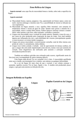 Humaniversidade Holística 16 
Zona Reflexa da Língua 
Aspecto normal: uma capa fina de mucosidade branca e úmida, sobre toda a superfície da língua. 
Aspecto anormal: 
a) 
Mucosidade branca, espessa, pegajosa e lisa, aparentando um branco opaco, como um mofo: sinal de estômago e intestino mais Yin, e possibilidade de iniciar-se infecção nas vias respiratórias; 
b) 
Mucosidade da língua amarela e seca: significa febre intestinal, com aumento da temperatura interna e secura da água do corpo. Quanto mais grossa e amarela for a mucosidade, maior o estado febril interno. Podem aparecer sintomas comuns a estados febris: mãos quentes e pés frios, olhos injetados, vermelhos e amarelos; 
c) 
Língua com mucosidade cinza: evolução do estado anterior. Quando o cinza for seco, é por causa do calor produzido pela evaporação da água do corpo. Este sinal também aparece por inflamação dos rins, e pela debilidade das vísceras, principalmente quando o cinza escurecer e se tornar úmido e pegajoso; 
d) 
Língua com pouca mucosidade e excessivamente vermelha: sinal de febre interna com prisão de ventre. E, normalmente, indica diabete; 
e) 
Língua roxo-violeta azulada e inchada: sinal de agravamento de doença cardíaca, de que o sangue não está sendo impulsionado como deveria, muitas vezes por aumento do coração. Estes diagnósticos são ratificados pelo aumento e coloração vermelho- arroxeada da ponta do nariz. 
Também em mulheres grávidas esta coloração pode ocorrer, significando morte do feto (este caso é acompanhado de outros sintomas típicos). 
Uma língua sadia deverá Ter cor vermelho vivo e claro. A mucosidade equilibrada entre seco e úmido, movimentação livre e indolor, sem edemas ou qualquer deformidade. 
Se a cor da língua for mais clara do que o normal, e seu volume começar a aumentar, significa excesso Yin no baço, fígado e rins. A medula está produzindo pouco sangue, o que gera uma anemia ou infecção dos rins. 
Imagem Refletida no Espelho 
Papilas Gustativas da Língua 
Língua  