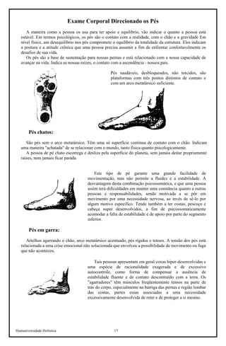 Humaniversidade Holística 17 
Exame Corporal Direcionado os Pés 
A maneira como a pessoa os usa para ter apoio e equilíbrio, vão indicar o quanto a pessoa está estável. Em termos psicológicos, os pés são o contato com a realidade, com o chão e a gravidade Em nível físico, um desequilíbrio nos pés compromete o equilíbrio da totalidade da estrutura. Eles indicam a postura e a atitude crônica que uma pessoa precisa assumir a fim de enfrentar confortavelmente os desafios de sua vida. 
Os pés são a base de sustentação para nossas pernas e está relacionado com a nossa capacidade de avançar na vida. Indica as nossas raízes, o contato com a ascendência - nossos pais. 
Pés saudáveis, desbloqueados, não torcidos, são plataformas com três pontos distintos de contato e com um arco metatársico suficiente. 
Pés chatos: 
São pés sem o arco metatársico. Têm uma só superfície continua de contato com o chão. Indicam uma maneira "achatada" de se relacionar com o mundo, tanto física quanto psicologicamente. 
A pessoa de pé chato escorrega e desliza pela superfície do planeta, sem jamais deitar propriamente raízes, nem jamais ficar parada. 
Este tipo de pé garante uma grande facilidade de movimentação, mas não permite a fluidez e a estabilidade. A desvantagem desta combinação psicossomática, e que uma pessoa assim terá dificuldades em manter uma constância quanto a outras pessoas e responsabilidades, sendo motivada a se pôr em movimento por uma necessidade nervosa, ao invés de sê-lo por algum motivo específico. Tende também a ter costas, pescoço e cabeça super desenvolvidos, a fim de psicossomaticamente acomodar a falta de estabilidade e de apoio por parte do segmento inferior. 
Pés em garra: 
Artelhos agarrando o chão, arco metatársico acentuado, pés rígidos e tensos. A tensão dos pés está relacionada a uma crise emocional não solucionada que envolveu a possibilidade de movimento ou fuga que não aconteceu. 
Tais pessoas apresentam em geral coxas hiper-desenvolvidas e uma espécie de racionalidade exagerada e de excessivo autocontrole, como forma de compensar a ausência de estabilidade fluente e de contato descontraído com a terra. Os "agarradores" têm músculos freqüentemente tensos na parte de trás do corpo, especialmente na barriga das pernas e região lombar das costas, partes essas associadas a uma necessidade excessivamente desenvolvida de reter e de proteger a si mesmo.  