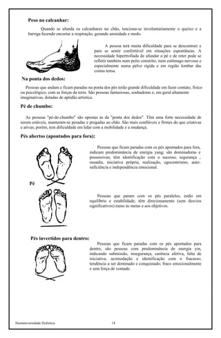 Humaniversidade Holística 18 
Peso no calcanhar: 
Quando se afunda os calcanhares no chão, tenciona-se involuntariamente o queixo e a barriga fazendo encurtar a respiração, gerando ansiedade e medo. 
A pessoa terá muita dificuldade para se descontrair e para se sentir confortável em situações espontâneas. A necessidade hipertrofiada de afundar o pé e de reter pode se refletir também num peito constrito, num estômago nervoso e especialmente numa pelve rígida e em região lombar das costas tensa. 
Na ponta dos dedos: 
Pessoas que andam e ficam paradas na ponta dos pés terão grande dificuldade em fazer contato, físico ou psicológico, com as forças da terra. São pessoas fantasiosas, sonhadoras e, em geral altamente imaginativas, dotadas de aptidão artística. 
Pé de chumbo: 
As pessoas "pé-de-chumbo" são opostas às da "ponta dos dedos". Têm uma forte necessidade de serem estáveis, manteram-se pesadas e pregadas ao chão. São mais confiáveis e firmes do que criativas e ativas; porém, tem dificuldade em lidar com a mobilidade e a mudança. 
Pés abertos (apontados para fora): 
Pessoas que ficam paradas com os pés apontados para fora, indicam predominância de energia yang; são dominadoras e possessivas; têm identificação com o sucesso, segurança , ousadia, iniciativa própria, realização, egocentrismo, auto- suficiência e independência emocional. 
Pés paralelos: 
Pessoas que param com os pés paralelos, estão em equilíbrio e estabilidade; têm direcionamento (sem desvios significativos) rumo às metas e aos objetivos. 
Pés invertidos para dentro: 
Pessoas que ficam paradas com os pés apontados para dentro, são pessoas com predominância de energia yin, indicando submissão, insegurança, carência afetiva, falta de iniciativa, acomodação e identificação com o fracasso; tendência a ser dominado e conquistado; fraco emocionalmente e sem força de vontade.  