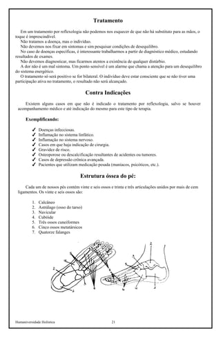 Humaniversidade Holística 21 
Tratamento 
Em um tratamento por reflexologia não podemos nos esquecer de que não há substituto para as mãos, o toque é imprescindível. 
Não tratamos a doença, mas o indivíduo. 
Não devemos nos fixar em sintomas e sim pesquisar condições de desequilibro. 
No caso de doenças específicas, é interessante trabalharmos a partir de diagnóstico médico, estudando resultados de exames. 
Não devemos diagnosticar, mas ficarmos atentos a existência de qualquer distúrbio. 
A dor não é um mal sintoma. Um ponto sensível é um alarme que chama a atenção para um desequilibro do sistema energético. 
O tratamento só será positivo se for bilateral. O indivíduo deve estar consciente que se não tiver uma participação ativa no tratamento, o resultado não será alcançado. 
Contra Indicações 
Existem alguns casos em que não é indicado o tratamento por reflexologia, salvo se houver acompanhamento médico e até indicação do mesmo para este tipo de terapia. 
Exemplificando: 
 
Doenças infecciosas. 
 
Inflamação no sistema linfático. 
 
Inflamação no sistema nervoso. 
 
Casos em que haja indicação de cirurgia. 
 
Gravidez de risco. 
 
Osteoporose ou descalcificação resultantes de acidentes ou tumores. 
 
Casos de depressão crônica avançada. 
 
Pacientes que utilizam medicação pesada (maníacos, psicóticos, etc.). 
Estrutura óssea do pé: 
Cada um de nossos pés contém vinte e seis ossos e trinta e três articulações unidos por mais de cem ligamentos. Os vinte e seis ossos são: 
1. 
Calcâneo 
2. 
Astrálago (osso do tarso) 
3. 
Navicular 
4. 
Cubóide 
5. 
Três ossos cuneiformes 
6. 
Cinco ossos metatársicos 
7. 
Quatorze falanges  