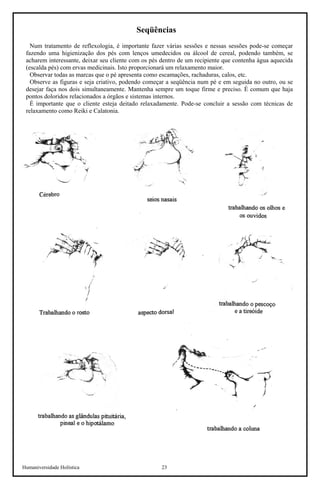 Humaniversidade Holística 23 
Seqüências 
Num tratamento de reflexologia, é importante fazer várias sessões e nessas sessões pode-se começar fazendo uma higienização dos pés com lenços umedecidos ou álcool de cereal, podendo também, se acharem interessante, deixar seu cliente com os pés dentro de um recipiente que contenha água aquecida (escalda pés) com ervas medicinais. Isto proporcionará um relaxamento maior. 
Observar todas as marcas que o pé apresenta como escamações, rachaduras, calos, etc. 
Observe as figuras e seja criativo, podendo começar a seqüência num pé e em seguida no outro, ou se desejar faça nos dois simultaneamente. Mantenha sempre um toque firme e preciso. É comum que haja pontos doloridos relacionados a órgãos e sistemas internos. 
É importante que o cliente esteja deitado relaxadamente. Pode-se concluir a sessão com técnicas de relaxamento como Reiki e Calatonia.  