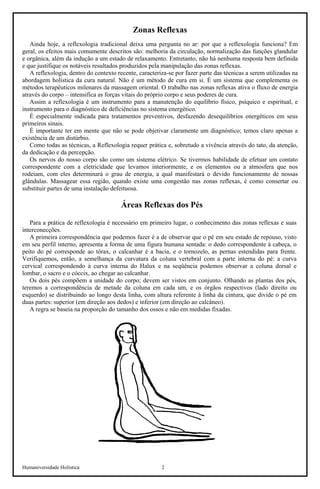Humaniversidade Holística 2 
Zonas Reflexas 
Ainda hoje, a reflexologia tradicional deixa uma pergunta no ar: por que a reflexologia funciona? Em geral, os efeitos mais comumente descritos são: melhoria da circulação, normalização das funções glandular e orgânica, além da indução a um estado de relaxamento. Entretanto, não há nenhuma resposta bem definida e que justifique os notáveis resultados produzidos pela manipulação das zonas reflexas. 
A reflexologia, dentro do contexto recente, caracteriza-se por fazer parte das técnicas a serem utilizadas na abordagem holística da cura natural. Não é um método de cura em si. É um sistema que complementa os métodos terapêuticos milenares da massagem oriental. O trabalho nas zonas reflexas ativa o fluxo de energia através do corpo – intensifica as forças vitais do próprio corpo e seus poderes de cura. 
Assim a reflexologia é um instrumento para a manutenção do equilíbrio físico, psíquico e espiritual, e instrumento para o diagnóstico de deficiências no sistema energético. 
É especialmente indicada para tratamentos preventivos, desfazendo desequilíbrios energéticos em seus primeiros sinais. 
É importante ter em mente que não se pode objetivar claramente um diagnóstico; temos claro apenas a existência de um distúrbio. 
Como todas as técnicas, a Reflexologia requer prática e, sobretudo a vivência através do tato, da atenção, da dedicação e da percepção. 
Os nervos do nosso corpo são como um sistema elétrico. Se tivermos habilidade de efetuar um contato correspondente com a eletricidade que levamos interiormente, e os elementos ou a atmosfera que nos rodeiam, com eles determinará o grau de energia, a qual manifestará o devido funcionamento de nossas glândulas. Massagear essa região, quando existe uma congestão nas zonas reflexas, é como consertar ou substituir partes de uma instalação defeituosa. 
Áreas Reflexas dos Pés 
Para a prática de reflexologia é necessário em primeiro lugar, o conhecimento das zonas reflexas e suas interconecções. 
A primeira correspondência que podemos fazer é a de observar que o pé em seu estado de repouso, visto em seu perfil interno, apresenta a forma de uma figura humana sentada: o dedo correspondente à cabeça, o peito do pé corresponde ao tórax, o calcanhar é a bacia, e o tornozelo, as pernas estendidas para frente. Verifiquemos, então, a semelhança da curvatura da coluna vertebral com a parte interna do pé: a curva cervical correspondendo à curva interna do Halux e na seqüência podemos observar a coluna dorsal e lombar, o sacro e o cóccix, ao chegar ao calcanhar. 
Os dois pés compõem a unidade do corpo; devem ser vistos em conjunto. Olhando as plantas dos pés, teremos a correspondência de metade da coluna em cada um, e os órgãos respectivos (lado direito ou esquerdo) se distribuindo ao longo desta linha, com altura referente à linha da cintura, que divide o pé em duas partes: superior (em direção aos dedos) e inferior (em direção ao calcâneo). 
A regra se baseia na proporção do tamanho dos ossos e não em medidas fixadas.  