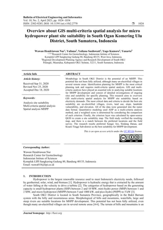 Bulletin of Electrical Engineering and Informatics
Vol. 10, No. 2, April 2021, pp. 1024~1034
ISSN: 2302-9285, DOI: 10.11591/eei.v10i2.2770  1024
Journal homepage: http://beei.org
Overview about GIS multi-criteria spatial analysis for micro
hydropower plant site suitability in South Ogan Komering Ulu
District, South Sumatera, Indonesia
Wawan Hendriawan Nur1
, Yuliana2
, Yuliana Susilowati3
, Yugo Kumoro4
, Yunarto5
1,3,4,5
Research Center for Geotechnology, Indonesian Intitute of Sciences
Komplek LIPI Sangkuring Gedung 80, Bandung 40135, West Java, Indonesia.
2
Regional Development Planning Agency and Research Development of South OKU
Pelangki, Muaradua, Kabupaten OKU Selatan, 32211, South Sumatera, Indonesia
Article Info ABSTRACT
Article history:
Received Sep 31, 2020
Revised Nov 25, 2020
Accepted Dec 18, 2020
Morphology in South OKU District is the potential of an MHPP. This
potential has not been fully utilized, although many un-electrified villages in
several remote areas. Identification planning for MHPP is the most critical
planning task and requires multi-criteria spatial analysis. GIS and multi-
criteria analysis have played an essential role in analyzing suitable locations
for MHPP development and consist of detailed investigations of ongoing
sites and suitability for specific planning. This research aims to overview
GIS multi-criteria spatial analysis for MHPP site suitability based on
electricity demands. The most critical data and criteria to decide the best site
suitability are un-electrified villages, rivers, land use, slope, landslide
vulnerability, and elevation. All of the data were generated into the raster
data format. Quantitative modeling used AHP as a multi-criteria analysis
method, and a weighted score is determined by considering the comparison
of each criterion. Finally, the criterion layer was calculated by open-source
QGIS to create a site suitability map. The field study verified the resulting
map, and there is a match between the preferred locations and the field
survey. The research results preferred Sungai Are, Sindang Danau, and
Kisam Tinggi Sub-district as the best suitability for MHPP development.
Keywords:
Analysis site suitability
Multi-criteria spatial analysis
Spatial analysis MHPP
This is an open access article under the CC BY-SA license.
Corresponding Author:
Wawan Hendriawan Nur
Research Center for Geotechnology
Indonesian Intitute of Sciences
Komplek LIPI Sangkuring Gedung 80, Bandung 40135, Indonesia
Email: wawa018@lipi.co.id
1. INTRODUCTION
Hydropower is the largest renewable resource used to meet Indonesia's electricity needs, followed
by geothermal, solar, wind, and biomass [1]. Hydropower is hydraulic energy that is extracted by the amount
of water falling at the velocity to drive a turbine [2]. The categories of hydropower based on the generating
capacity is small hydropower plants (SHP) between 2 and 10 MW, mini-hydro power (MHP) between 1 and
2 MW, and micro hydropower (MHPP) between 5 and 1000 kW, and pico-hydro (PHPP) to 5 kW [3].
South OKU District is located in South Sumatera Province, geographically in the Bukit Barisan
system with the hilly and mountainous areas. Morphological of hills and mountains, waterfalls, large and
steep rivers are suitable locations for MHPP development. This potential has not been fully utilized, even
though many un-electrified villages are in several remote areas [4-6]. The terrain of hills and mountains is an
 