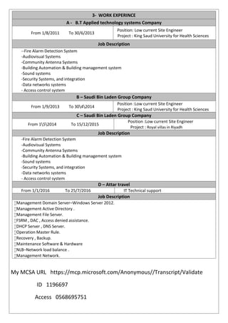 3- WORK EXPERINCE
A - B.T Applied technology systems Company
From 1/8/2011 To 30/6/2013
Position: Low current Site Engineer
Project : King Saud University for Health Sciences
Job Description
--Fire Alarm Detection System
-Audiovisual Systems
-Community Antenna Systems
-Building Automation & Building management system
-Sound systems
-Security Systems, and integration
-Data networks systems
- Access control system
B – Saudi Bin Laden Group Company
From 1/9/2013 To 3042014
Position :Low current Site Engineer
Project : King Saud University for Health Sciences
C – Saudi Bin Laden Group Company
From 152014 To 15/12/2015
Position :Low current Site Engineer
Project : Royal villas in Riyadh
Job Description
-Fire Alarm Detection System
-Audiovisual Systems
-Community Antenna Systems
-Building Automation & Building management system
-Sound systems
-Security Systems, and integration
-Data networks systems
- Access control system
D – Attar travel
From 1/1/2016 To 25/7/2016 IT Technical support
Job Description
Management Domain Server–Windows Server 2012.
Management Active Directory .
Management File Server.
FSRM , DAC , Access denied assistance.
DHCP Server , DNS Server.
Operation Master Rule.
Recovery , Backup.
Maintenance Software & Hardware
NLB–Network load balance .
Management Network.
My MCSA URL https://mcp.microsoft.com/Anonymous//Transcript/Validate
ID 1196697
Access 0568695751
 