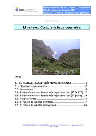 Formación Básica Inicial -Tramo III (Ordinaria)
Módulo: Conocemos Canarias III
Unidad 2.- El relieve. Características generales
FORMACIÓN BÁSICA DE PERSONAS ADULTAS (Decreto 79/1998 BOC. nº 72 de 12 de junio de 1998)
Página 1 / 34
El relieve. Características generales.
Índice:
2.- EL RELIEVE. CARACTERÍSTICAS GENERALES........................ 1
2.1.- El paisaje y sus elementos....................................................................2
2.2.- Los volcanes.............................................................................................4
2.3.- Relieve de interior: formas más representativas (1ª PARTE)....7
2.4.- Relieve de interior: formas más representativas (2ª parte)......9
2.5.- Relieve costero.....................................................................................14
2.6.- El relieve de las islas orientales.......................................................17
2.7.- El relieve de las islas occidentales ................................................. 25
 