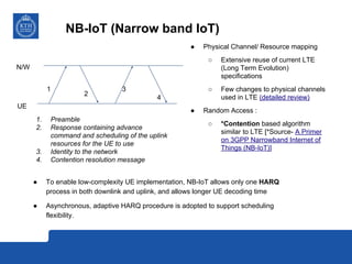 NB-IoT (Narrow band IoT)
● To enable low-complexity UE implementation, NB-IoT allows only one HARQ
process in both downlink and uplink, and allows longer UE decoding time
● Asynchronous, adaptive HARQ procedure is adopted to support scheduling
flexibility.
● Physical Channel/ Resource mapping
○ Extensive reuse of current LTE
(Long Term Evolution)
specifications
○ Few changes to physical channels
used in LTE (detailed review)
● Random Access :
○ *Contention based algorithm
similar to LTE [*Source- A Primer
on 3GPP Narrowband Internet of
Things (NB-IoT)]
UE
N/W
1
2
3
4
1. Preamble
2. Response containing advance
command and scheduling of the uplink
resources for the UE to use
3. Identity to the network
4. Contention resolution message
 