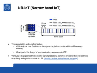 NB-IoT (Narrow band IoT)
● Time acquisition and synchronization
○ Critical- (Low cost Oscillators, deployment style introduces additional frequency
offsets)
○ Changes to the design of synchronization sequences in LTE
● Various pedagogical estimations and signal processing schemes are considered to estimate
time delay and synchronization in LTE (detailed review and reference for figure)
 