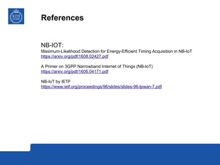 References
NB-IOT:
Maximum-Likelihood Detection for Energy-Efficient Timing Acquisition in NB-IoT
https://arxiv.org/pdf/1608.02427.pdf
A Primer on 3GPP Narrowband Internet of Things (NB-IoT)
https://arxiv.org/pdf/1606.04171.pdf
NB-IoT by IETF
https://www.ietf.org/proceedings/96/slides/slides-96-lpwan-7.pdf
 