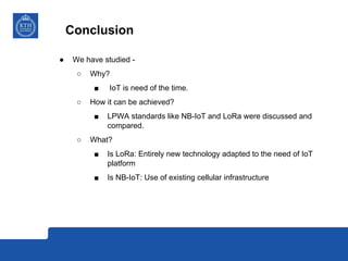 Conclusion
● We have studied -
○ Why?
■ IoT is need of the time.
○ How it can be achieved?
■ LPWA standards like NB-IoT an...