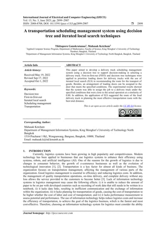 International Journal of Electrical and Computer Engineering (IJECE)
Vol. 13, No. 3, June 2023, pp. 2899~2907
ISSN: 2088-8708, DOI: 10.11591/ijece.v13i3.pp2899-2907  2899
Journal homepage: http://ijece.iaescore.com
A transportation scheduling management system using decision
tree and iterated local search techniques
Thittaporn Ganokratanaa1
, Mahasak Ketcham2
1
Applied Computer Science Program, Department of Mathematics, Faculty of Science, King Mongkut’s University of Technology
Thonburi, Bangkok, Thailand
2
Department of Management Information Systems, King Mongkut’s University of Technology North Bangkok, Bangkok, Thailand
Article Info ABSTRACT
Article history:
Received May 19, 2022
Revised Sep 17, 2022
Accepted Oct 1, 2022
This paper aimed to develop a delivery truck scheduling management
system using a decision tree to support decision-making in selecting a
delivery truck. First-in-first-out (FIFO) and decision tree techniques were
applied to prioritize loading doors for delivery trucks with the use of
iterated local search (ILS) in recommending the route for the transport of
goods. Besides, an arrangement of loading doors can be assigned to the
door that meets the specified conditions. The experimental results showed
that the system was able to assign the job to a delivery truck under the
specified conditions that were close to the actual operation at a similarity of
0.80. In addition, the application of ILS suggested the route of the food
delivery truck in planning the most effective transportation route with the
best total distance.
Keywords:
Decision tree
First-in-first-out
Iterated local search
Scheduling management
Transportation This is an open access article under the CC BY-SA license.
Corresponding Author:
Mahasak Ketcham
Department of Management Information Systems, King Mongkut’s University of Technology North
Bangkok
1518 Pracharat 1 Rd., Wongsawang, Bangsue, Bangkok, 10800, Thailand
Email: mahasak.k@itd.kmutnb.ac.th
1. INTRODUCTION
Currently, logistics systems have been growing in high popularity and competitiveness. Modern
technology has been applied to businesses that use logistics systems to enhance their efficiency using
systems, robots, and artificial intelligence (AI). One of the reasons for the growth of logistics is due to
changes in consumer behavior, the growth of e-commerce businesses as well as the evolution of
technological innovation [1], [2]. Transportation is a key factor for almost all kinds of business. The
organization focuses on transportation management, affecting the management of various parts of the
organization. Good logistics management is essential to efficiency and reducing logistics costs. In addition,
the management of quality transportation operations, on-time delivery, and complete delivery without any
loss allows the service provided to the customers to become better [3]. Lack of information technology
systems in logistics management may cause the following effects: i) it is unable to reduce the amount of
paper to be on par with developed countries such as recording of work data that still needs to be written in a
notebook; ii) it lacks data links, resulting in inefficient communication and the exchange of information
within the organization; iii) it lacks planning for transportation of goods, causing the cost of transportation to
be higher whether the cost of labor and cost of transportation; and iv) it lacks performance measurement to
assess potential and performance. The use of information technology helps reduce logistics costs and increase
the efficiency of transportation, to achieve the goal of the logistics business, which is the fastest and most
cost-effective. Therefore, choosing an information technology system for logistics must consider the ability
 