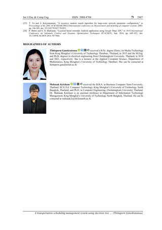 Int J Elec & Comp Eng ISSN: 2088-8708 
A transportation scheduling management system using decision tree … (Thittaporn Ganokratanaa)
2907
[25] T. Ye and S. Kalyanaraman, “A recursive random search algorithm for large-scale network parameter configuration,” in
Proceedings of the 2003 ACM SIGMETRICS International conference on Measurement and modeling of computer systems, 2003,
pp. 196-205, doi: 10.1145/781027.781052.
[26] P. Battin and S. D. Markande, “Location based reminder Android application using Google Maps API,” in 2016 International
Conference on Automatic Control and Dynamic Optimization Techniques (ICACDOT), Sep. 2016, pp. 649–652, doi:
10.1109/ICACDOT.2016.7877666.
BIOGRAPHIES OF AUTHORS
Thittaporn Ganokratanaa received a B.Sc. degree (Hons.) in Media Technology
from King Mongkut’s University of Technology Thonburi, Thailand, in 2015 and the M.Eng.
and Ph.D. degrees in electrical engineering from Chulalongkorn University, Thailand, in 2018
and 2021, respectively. She is a lecturer at the Applied Computer Science, Department of
Mathematics, King Mongkut’s University of Technology Thonburi. She can be contacted at
thittaporn.gan@kmutt.ac.th.
Mahasak Ketcham received the B.B.A. in Business Computer Siam University,
Thailand, M.S.I.Ed. Computer Technology, King Mongkut’s University of Technology North
Bangkok, Thailand, and Ph.D. in Computer Engineering, Chulalongkorn University, Thailand.
Dr. Mahasak Ketcham is an assistant professor in Department of Information Technology
Management, King Mongkut’s University of Technology North Bangkok, Thailand. He can be
contacted at mahasak.k@itd.kmutnb.ac.th.
 