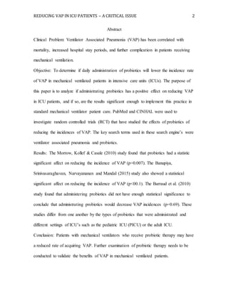 REDUCING VAP IN ICU PATIENTS – A CRITICAL ISSUE 2
Abstract
Clinical Problem: Ventilator Associated Pneumonia (VAP) has been correlated with
mortality, increased hospital stay periods, and further complication in patients receiving
mechanical ventilation.
Objective: To determine if daily administration of probiotics will lower the incidence rate
of VAP in mechanical ventilated patients in intensive care units (ICUs). The purpose of
this paper is to analyze if administrating probiotics has a positive effect on reducing VAP
in ICU patients, and if so, are the results significant enough to implement this practice in
standard mechanical ventilator patient care. PubMed and CINHAL were used to
investigate random controlled trials (RCT) that have studied the effects of probiotics of
reducing the incidences of VAP. The key search terms used in these search engine’s were
ventilator associated pneumonia and probiotics.
Results: The Morrow, Kollef & Casale (2010) study found that probiotics had a statistic
significant affect on reducing the incidence of VAP (p=0.007). The Banupiya,
Srinivasaraghavan, Narvayananan and Mandal (2015) study also showed a statistical
significant affect on reducing the incidence of VAP (p<00.1). The Barraud et al. (2010)
study found that administering probiotics did not have enough statistical significance to
conclude that administrating probiotics would decrease VAP incidences (p=0.69). These
studies differ from one another by the types of probiotics that were administrated and
different settings of ICU’s such as the pediatric ICU (PICU) or the adult ICU.
Conclusion: Patients with mechanical ventilators who receive probiotic therapy may have
a reduced rate of acquiring VAP. Further examination of probiotic therapy needs to be
conducted to validate the benefits of VAP in mechanical ventilated patients.
 