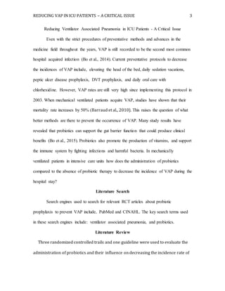 REDUCING VAP IN ICU PATIENTS – A CRITICAL ISSUE 3
Reducing Ventilator Associated Pneumonia in ICU Patients - A Critical Issue
Even with the strict procedures of preventative methods and advances in the
medicine field throughout the years, VAP is still recorded to be the second most common
hospital acquired infection (Bo et al., 2014). Current preventative protocols to decrease
the incidences of VAP include, elevating the head of the bed, daily sedation vacations,
peptic ulcer disease prophylaxis, DVT prophylaxis, and daily oral care with
chlorhexidine. However, VAP rates are still very high since implementing this protocol in
2003. When mechanical ventilated patients acquire VAP, studies have shown that their
mortality rate increases by 50% (Barraud et al., 2010). This raises the question of what
better methods are there to prevent the occurrence of VAP. Many study results have
revealed that probiotics can support the gut barrier function that could produce clinical
benefits (Bo et al., 2015). Probiotics also promote the production of vitamins, and support
the immune system by fighting infections and harmful bacteria. In mechanically
ventilated patients in intensive care units how does the administration of probiotics
compared to the absence of probiotic therapy to decrease the incidence of VAP during the
hospital stay?
Literature Search
Search engines used to search for relevant RCT articles about probiotic
prophylaxis to prevent VAP include, PubMed and CINAHL. The key search terms used
in these search engines include: ventilator associated pneumonia, and probiotics.
Literature Review
Three randomized controlled trails and one guideline were used to evaluate the
administration of probiotics and their influence on decreasing the incidence rate of
 
