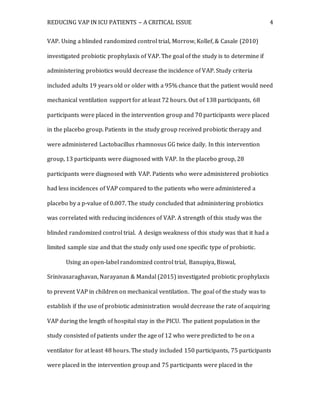 REDUCING VAP IN ICU PATIENTS – A CRITICAL ISSUE 4
VAP. Using a blinded randomized control trial, Morrow, Kollef, & Casale (2010)
investigated probiotic prophylaxis of VAP. The goal of the study is to determine if
administering probiotics would decrease the incidence of VAP. Study criteria
included adults 19 years old or older with a 95% chance that the patient would need
mechanical ventilation support for at least 72 hours. Out of 138 participants, 68
participants were placed in the intervention group and 70 participants were placed
in the placebo group. Patients in the study group received probiotic therapy and
were administered Lactobacillus rhamnosus GG twice daily. In this intervention
group, 13 participants were diagnosed with VAP. In the placebo group, 28
participants were diagnosed with VAP. Patients who were administered probiotics
had less incidences of VAP compared to the patients who were administered a
placebo by a p-value of 0.007. The study concluded that administering probiotics
was correlated with reducing incidences of VAP. A strength of this study was the
blinded randomized control trial. A design weakness of this study was that it had a
limited sample size and that the study only used one specific type of probiotic.
Using an open-label randomized control trial, Banupiya, Biswal,
Srinivasaraghavan, Narayanan & Mandal (2015) investigated probiotic prophylaxis
to prevent VAP in children on mechanical ventilation. The goal of the study was to
establish if the use of probiotic administration would decrease the rate of acquiring
VAP during the length of hospital stay in the PICU. The patient population in the
study consisted of patients under the age of 12 who were predicted to be on a
ventilator for at least 48 hours. The study included 150 participants, 75 participants
were placed in the intervention group and 75 participants were placed in the
 
