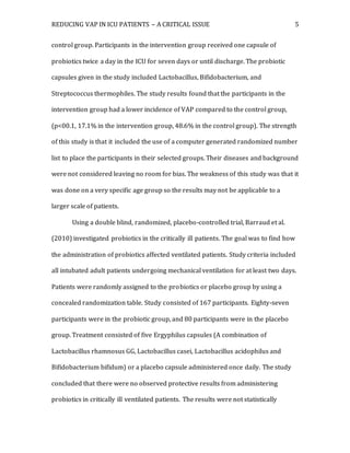 REDUCING VAP IN ICU PATIENTS – A CRITICAL ISSUE 5
control group. Participants in the intervention group received one capsule of
probiotics twice a day in the ICU for seven days or until discharge. The probiotic
capsules given in the study included Lactobacillus, Bifidobacterium, and
Streptococcus thermophiles. The study results found that the participants in the
intervention group had a lower incidence of VAP compared to the control group,
(p<00.1, 17.1% in the intervention group, 48.6% in the control group). The strength
of this study is that it included the use of a computer generated randomized number
list to place the participants in their selected groups. Their diseases and background
were not considered leaving no room for bias. The weakness of this study was that it
was done on a very specific age group so the results may not be applicable to a
larger scale of patients.
Using a double blind, randomized, placebo-controlled trial, Barraud et al.
(2010) investigated probiotics in the critically ill patients. The goal was to find how
the administration of probiotics affected ventilated patients. Study criteria included
all intubated adult patients undergoing mechanical ventilation for at least two days.
Patients were randomly assigned to the probiotics or placebo group by using a
concealed randomization table. Study consisted of 167 participants. Eighty-seven
participants were in the probiotic group, and 80 participants were in the placebo
group. Treatment consisted of five Ergyphilus capsules (A combination of
Lactobacillus rhamnosus GG, Lactobacillus casei, Lactobacillus acidophilus and
Bifidobacterium bifidum) or a placebo capsule administered once daily. The study
concluded that there were no observed protective results from administering
probiotics in critically ill ventilated patients. The results were not statistically
 
