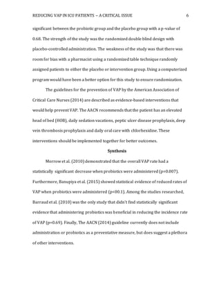 REDUCING VAP IN ICU PATIENTS – A CRITICAL ISSUE 6
significant between the probiotic group and the placebo group with a p-value of
0.68. The strength of the study was the randomized double blind design with
placebo-controlled administration. The weakness of the study was that there was
room for bias with a pharmacist using a randomized table technique randomly
assigned patients to either the placebo or intervention group. Using a computerized
program would have been a better option for this study to ensure randomization.
The guidelines for the prevention of VAP by the American Association of
Critical Care Nurses (2014) are described as evidence-based interventions that
would help prevent VAP. The AACN recommends that the patient has an elevated
head of bed (HOB), daily sedation vacations, peptic ulcer disease prophylaxis, deep
vein thrombosis prophylaxis and daily oral care with chlorhexidine. These
interventions should be implemented together for better outcomes.
Synthesis
Morrow et al. (2010) demonstrated that the overall VAP rate had a
statistically significant decrease when probiotics were administered (p=0.007).
Furthermore, Banupiya et al. (2015) showed statistical evidence of reduced rates of
VAP when probiotics were administered (p<00.1). Among the studies researched,
Barraud et al. (2010) was the only study that didn’t find statistically significant
evidence that administering probiotics was beneficial in reducing the incidence rate
of VAP (p=0.69). Finally, The AACN (2014) guideline currently does not include
administration or probiotics as a preventative measure, but does suggest a plethora
of other interventions.
 