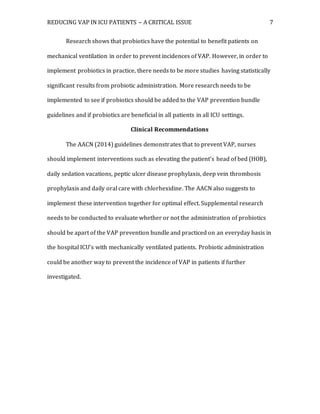 REDUCING VAP IN ICU PATIENTS – A CRITICAL ISSUE 7
Research shows that probiotics have the potential to benefit patients on
mechanical ventilation in order to prevent incidences of VAP. However, in order to
implement probiotics in practice, there needs to be more studies having statistically
significant results from probiotic administration. More research needs to be
implemented to see if probiotics should be added to the VAP prevention bundle
guidelines and if probiotics are beneficial in all patients in all ICU settings.
Clinical Recommendations
The AACN (2014) guidelines demonstrates that to prevent VAP, nurses
should implement interventions such as elevating the patient’s head of bed (HOB),
daily sedation vacations, peptic ulcer disease prophylaxis, deep vein thrombosis
prophylaxis and daily oral care with chlorhexidine. The AACN also suggests to
implement these intervention together for optimal effect. Supplemental research
needs to be conducted to evaluate whether or not the administration of probiotics
should be apart of the VAP prevention bundle and practiced on an everyday basis in
the hospital ICU’s with mechanically ventilated patients. Probiotic administration
could be another way to prevent the incidence of VAP in patients if further
investigated.
 