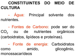 CONSTITUINTES DO MEIO DE
CULTURA
- Água: Principal solvente dos
nutrientes.
- Fontes de Carbono: pode ser do
CO2 ou de nutrientes orgânicos
(carboidratos, lipídeos e proteínas).
- Fonte de energia: Carboidratos
como amido, glicogênio,
monossacarídeos
 