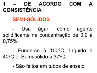 1 – DE ACORDO COM A
CONSISTÊNCIA
SEMI-SÓLIDOS
- Usa ágar, como agente
solidificante na concentração de 0,2 à
0,75%.
- Funde-se à 100ºC, Líquido à
40ºC e Semi-sólido à 37ºC.
- São feitos em tubos de ensaio
 