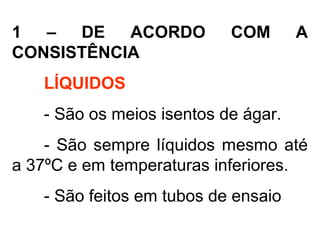 1 – DE ACORDO COM A
CONSISTÊNCIA
LÍQUIDOS
- São os meios isentos de ágar.
- São sempre líquidos mesmo até
a 37ºC e em temperaturas inferiores.
- São feitos em tubos de ensaio
 