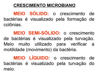 CRESCIMENTO MICROBIANO
MEIO SÓLIDO: o crescimento de
bactérias é visualizado pela formação de
colônias.
MEIO SEMI-SÓLIDO: o crescimento
de bactérias é visualizado pela turvação.
Meio muito utilizado para verificar a
motilidade (movimento) da bactéria.
MEIO LÍQUIDO: o crescimento de
bactérias é visualizado pela turvação do
meio.
 