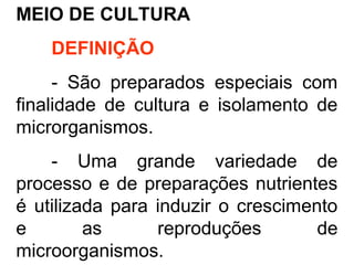 MEIO DE CULTURA
DEFINIÇÃO
- São preparados especiais com
finalidade de cultura e isolamento de
microrganismos.
- Uma grande variedade de
processo e de preparações nutrientes
é utilizada para induzir o crescimento
e as reproduções de
microorganismos.
 