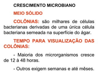 CRESCIMENTO MICROBIANO
MEIO SÓLIDO
COLÔNIAS: são milhares de células
bacterianas derivadas de uma única célula
bacteriana semeada na superfície do ágar.
TEMPO PARA VISUALIZAÇÃO DAS
COLÔNIAS:
- Maioria dos microrganismos cresce
de 12 à 48 horas.
- Outros exigem semanas e até mêses.
 
