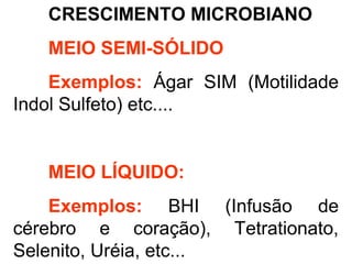 CRESCIMENTO MICROBIANO
MEIO SEMI-SÓLIDO
Exemplos: Ágar SIM (Motilidade
Indol Sulfeto) etc....
MEIO LÍQUIDO:
Exemplos: BHI (Infusão de
cérebro e coração), Tetrationato,
Selenito, Uréia, etc...
 