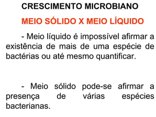 CRESCIMENTO MICROBIANO
MEIO SÓLIDO X MEIO LÍQUIDO
- Meio líquido é impossível afirmar a
existência de mais de uma espécie de
bactérias ou até mesmo quantificar.
- Meio sólido pode-se afirmar a
presença de várias espécies
bacterianas.
 