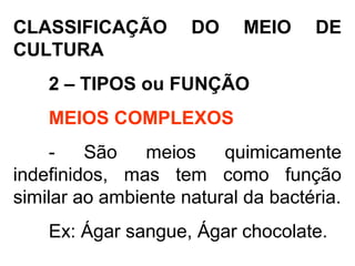 CLASSIFICAÇÃO DO MEIO DE
CULTURA
2 – TIPOS ou FUNÇÃO
MEIOS COMPLEXOS
- São meios quimicamente
indefinidos, mas tem como função
similar ao ambiente natural da bactéria.
Ex: Ágar sangue, Ágar chocolate.
 