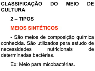 CLASSIFICAÇÃO DO MEIO DE
CULTURA
2 – TIPOS
MEIOS SINTÉTICOS
- São meios de composição química
conhecida. São utilizados para estudo de
necessidades nutricionais de
determinadas bactérias.
Ex: Meio para micobactérias.
 