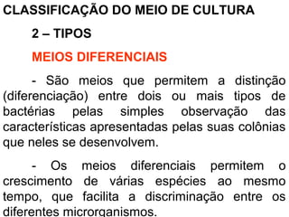 CLASSIFICAÇÃO DO MEIO DE CULTURA
2 – TIPOS
MEIOS DIFERENCIAIS
- São meios que permitem a distinção
(diferenciação) entre dois ou mais tipos de
bactérias pelas simples observação das
características apresentadas pelas suas colônias
que neles se desenvolvem.
- Os meios diferenciais permitem o
crescimento de várias espécies ao mesmo
tempo, que facilita a discriminação entre os
diferentes microrganismos.
 