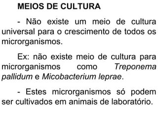 MEIOS DE CULTURA
- Não existe um meio de cultura
universal para o crescimento de todos os
microrganismos.
Ex: não existe meio de cultura para
microrganismos como Treponema
pallidum e Micobacterium leprae.
- Estes microrganismos só podem
ser cultivados em animais de laboratório.
 