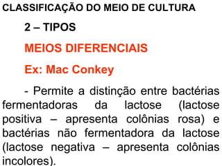 CLASSIFICAÇÃO DO MEIO DE CULTURA
2 – TIPOS
MEIOS DIFERENCIAIS
Ex: Mac Conkey
- Permite a distinção entre bactérias
fermentadoras da lactose (lactose
positiva – apresenta colônias rosa) e
bactérias não fermentadora da lactose
(lactose negativa – apresenta colônias
incolores).
 