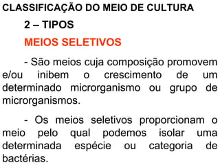 CLASSIFICAÇÃO DO MEIO DE CULTURA
2 – TIPOS
MEIOS SELETIVOS
- São meios cuja composição promovem
e/ou inibem o crescimento de um
determinado microrganismo ou grupo de
microrganismos.
- Os meios seletivos proporcionam o
meio pelo qual podemos isolar uma
determinada espécie ou categoria de
bactérias.
 