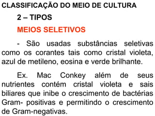 CLASSIFICAÇÃO DO MEIO DE CULTURA
2 – TIPOS
MEIOS SELETIVOS
- São usadas substâncias seletivas
como os corantes tais como cristal violeta,
azul de metileno, eosina e verde brilhante.
Ex. Mac Conkey além de seus
nutrientes contém cristal violeta e sais
biliares que inibe o crescimento de bactérias
Gram- positivas e permitindo o crescimento
de Gram-negativas.
 