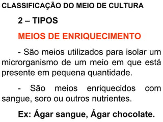 CLASSIFICAÇÃO DO MEIO DE CULTURA
2 – TIPOS
MEIOS DE ENRIQUECIMENTO
- São meios utilizados para isolar um
microrganismo de um meio em que está
presente em pequena quantidade.
- São meios enriquecidos com
sangue, soro ou outros nutrientes.
Ex: Ágar sangue, Ágar chocolate.
 