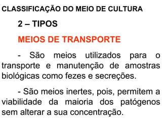 CLASSIFICAÇÃO DO MEIO DE CULTURA
2 – TIPOS
MEIOS DE TRANSPORTE
- São meios utilizados para o
transporte e manutenção de amostras
biológicas como fezes e secreções.
- São meios inertes, pois, permitem a
viabilidade da maioria dos patógenos
sem alterar a sua concentração.
 