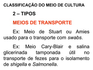CLASSIFICAÇÃO DO MEIO DE CULTURA
2 – TIPOS
MEIOS DE TRANSPORTE
Ex: Meio de Stuart ou Amies
usado para o transporte com swabs.
Ex: Meio Cary-Blair e salina
glicerinada tamponada útil no
transporte de fezes para o isolamento
de shigella e Salmonella.
 