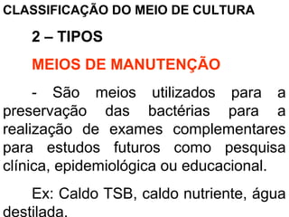 CLASSIFICAÇÃO DO MEIO DE CULTURA
2 – TIPOS
MEIOS DE MANUTENÇÃO
- São meios utilizados para a
preservação das bactérias para a
realização de exames complementares
para estudos futuros como pesquisa
clínica, epidemiológica ou educacional.
Ex: Caldo TSB, caldo nutriente, água
destilada.
 