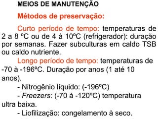 MEIOS DE MANUTENÇÃO
Métodos de preservação:
Curto período de tempo: temperaturas de
2 a 8 ºC ou de 4 à 10ºC (refrigerador): duração
por semanas. Fazer subculturas em caldo TSB
ou caldo nutriente.
Longo período de tempo: temperaturas de
-70 à -196ºC. Duração por anos (1 até 10
anos).
- Nitrogênio líquido: (-196ºC)
- Freezers: (-70 à -120ºC) temperatura
ultra baixa.
- Liofilização: congelamento à seco.
 