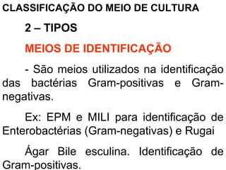 CLASSIFICAÇÃO DO MEIO DE CULTURA
2 – TIPOS
MEIOS DE IDENTIFICAÇÃO
- São meios utilizados na identificação
das bactérias Gram-positivas e Gram-
negativas.
Ex: EPM e MILI para identificação de
Enterobactérias (Gram-negativas) e Rugai
Ágar Bile esculina. Identificação de
Gram-positivas.
 