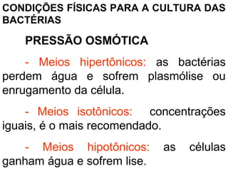 CONDIÇÕES FÍSICAS PARA A CULTURA DAS
BACTÉRIAS
PRESSÃO OSMÓTICA
- Meios hipertônicos: as bactérias
perdem água e sofrem plasmólise ou
enrugamento da célula.
- Meios isotônicos: concentrações
iguais, é o mais recomendado.
- Meios hipotônicos: as células
ganham água e sofrem lise.
 