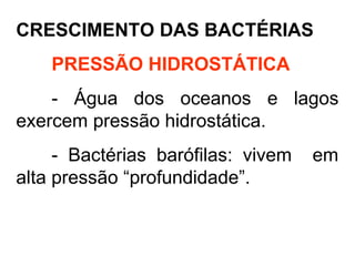 CRESCIMENTO DAS BACTÉRIAS
PRESSÃO HIDROSTÁTICA
- Água dos oceanos e lagos
exercem pressão hidrostática.
- Bactérias barófilas: vivem em
alta pressão “profundidade”.
 